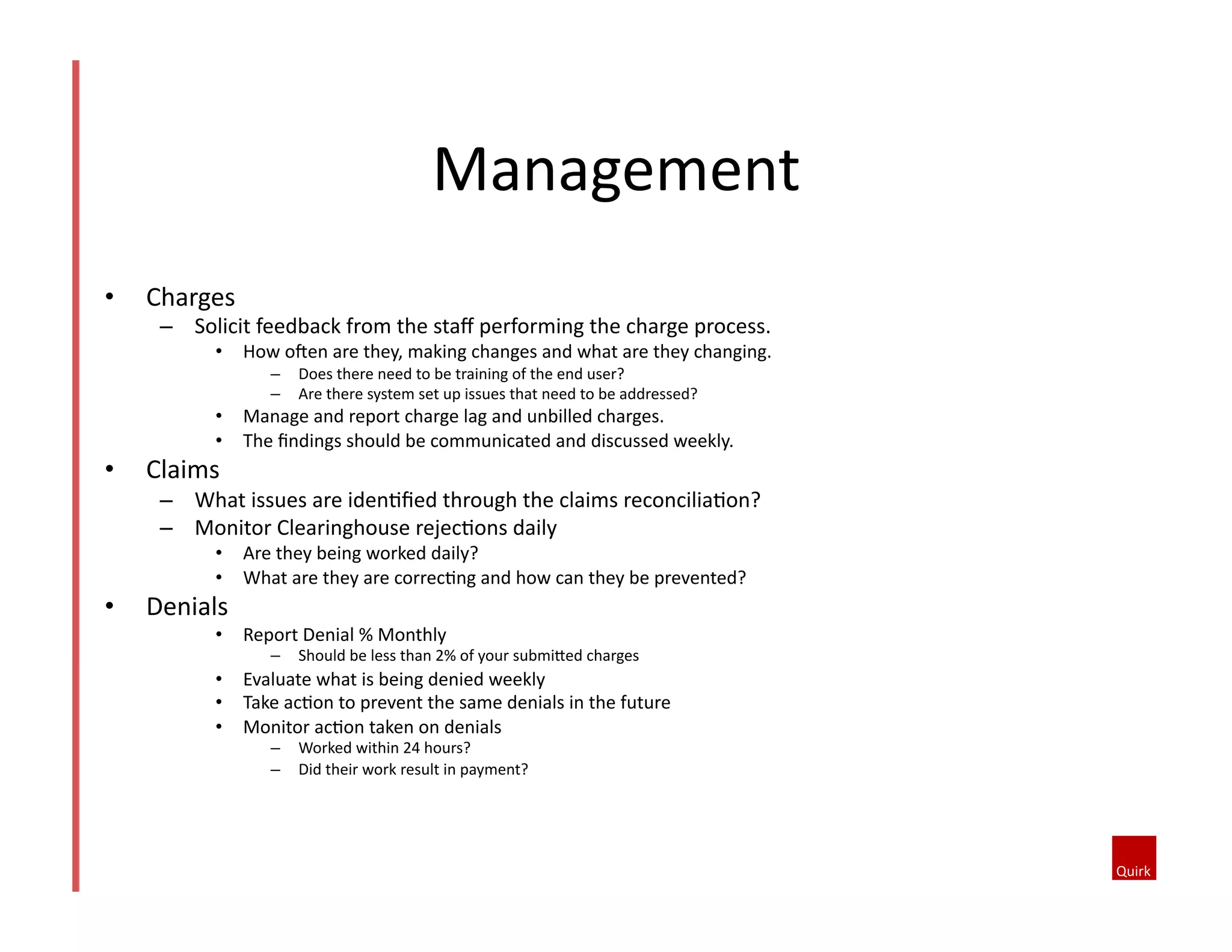 Management	
  
•  Charges	
  
–  Solicit	
  feedback	
  from	
  the	
  staﬀ	
  performing	
  the	
  charge	
  process.	
  	
  
•  How	
  oJen	
  are	
  they,	
  making	
  changes	
  and	
  what	
  are	
  they	
  changing.	
  
–  Does	
  there	
  need	
  to	
  be	
  training	
  of	
  the	
  end	
  user?	
  
–  Are	
  there	
  system	
  set	
  up	
  issues	
  that	
  need	
  to	
  be	
  addressed?	
  	
  
•  Manage	
  and	
  report	
  charge	
  lag	
  and	
  unbilled	
  charges.	
  
•  The	
  ﬁndings	
  should	
  be	
  communicated	
  and	
  discussed	
  weekly.	
  
•  Claims	
  	
  
–  What	
  issues	
  are	
  iden@ﬁed	
  through	
  the	
  claims	
  reconcilia@on?	
  
–  Monitor	
  Clearinghouse	
  rejec@ons	
  daily	
  
•  Are	
  they	
  being	
  worked	
  daily?	
  
•  What	
  are	
  they	
  are	
  correc@ng	
  and	
  how	
  can	
  they	
  be	
  prevented?	
  
•  Denials	
  	
  
•  Report	
  Denial	
  %	
  Monthly	
  
–  Should	
  be	
  less	
  than	
  2%	
  of	
  your	
  submi^ed	
  charges	
  
•  Evaluate	
  what	
  is	
  being	
  denied	
  weekly	
  
•  Take	
  ac@on	
  to	
  prevent	
  the	
  same	
  denials	
  in	
  the	
  future	
  
•  Monitor	
  ac@on	
  taken	
  on	
  denials	
  
–  Worked	
  within	
  24	
  hours?	
  	
  
–  Did	
  their	
  work	
  result	
  in	
  payment?	
  	
  
 