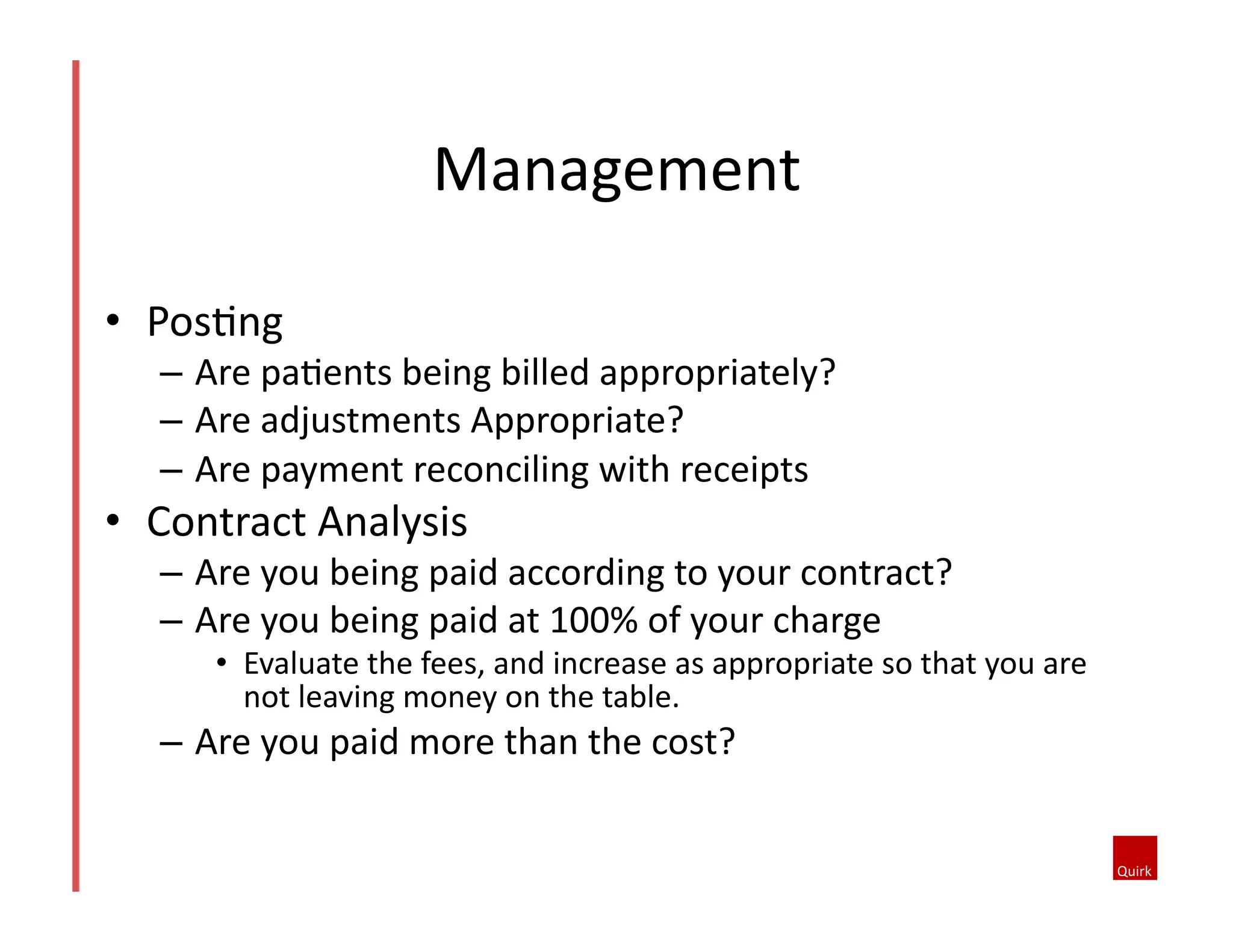 Management	
  
•  Pos@ng	
  	
  
–  Are	
  pa@ents	
  being	
  billed	
  appropriately?	
  
–  Are	
  adjustments	
  Appropriate?	
  
–  Are	
  payment	
  reconciling	
  with	
  receipts	
  
•  Contract	
  Analysis	
  	
  
–  Are	
  you	
  being	
  paid	
  according	
  to	
  your	
  contract?	
  
–  Are	
  you	
  being	
  paid	
  at	
  100%	
  of	
  your	
  charge	
  
•  Evaluate	
  the	
  fees,	
  and	
  increase	
  as	
  appropriate	
  so	
  that	
  you	
  are	
  
not	
  leaving	
  money	
  on	
  the	
  table.	
  
–  Are	
  you	
  paid	
  more	
  than	
  the	
  cost?	
  	
  
 