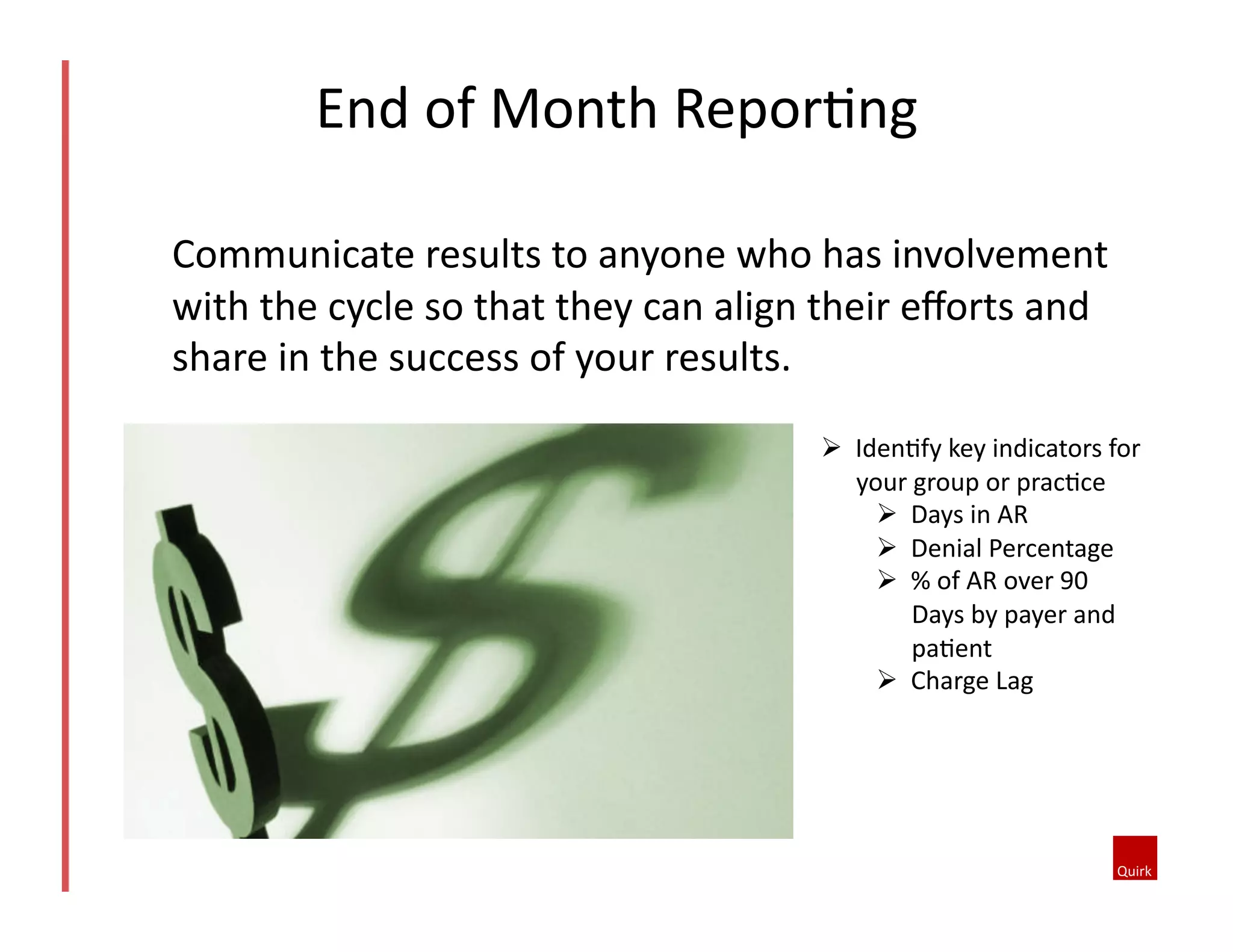 End	
  of	
  Month	
  Repor@ng	
  	
  
!  Iden@fy	
  key	
  indicators	
  for	
  
your	
  group	
  or	
  prac@ce	
  
!  Days	
  in	
  AR	
  
!  Denial	
  Percentage	
  	
  
!  %	
  of	
  AR	
  over	
  90	
  
Days	
  by	
  payer	
  and	
  
pa@ent	
  
!  Charge	
  Lag	
  	
  
Communicate	
  results	
  to	
  anyone	
  who	
  has	
  involvement	
  
with	
  the	
  cycle	
  so	
  that	
  they	
  can	
  align	
  their	
  eﬀorts	
  and	
  
share	
  in	
  the	
  success	
  of	
  your	
  results.	
  	
  
 