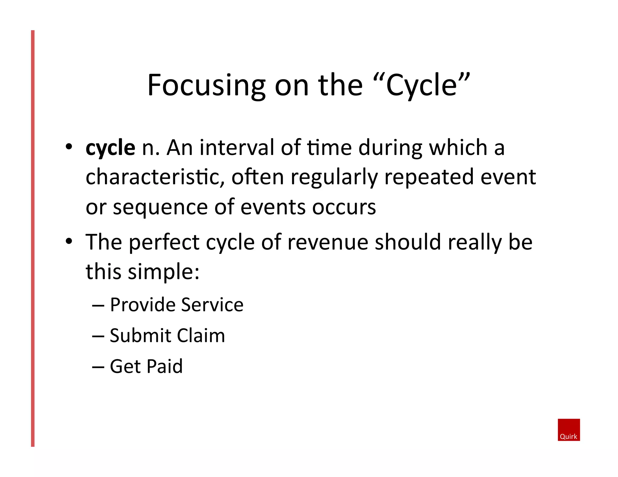 •  cycle	
  n.	
  An	
  interval	
  of	
  @me	
  during	
  which	
  a	
  
characteris@c,	
  oJen	
  regularly	
  repeated	
  event	
  
or	
  sequence	
  of	
  events	
  occurs	
  
•  The	
  perfect	
  cycle	
  of	
  revenue	
  should	
  really	
  be	
  
this	
  simple:	
  
– Provide	
  Service	
  
– Submit	
  Claim	
  	
  
– Get	
  Paid	
  
Focusing	
  on	
  the	
  “Cycle”	
  
 