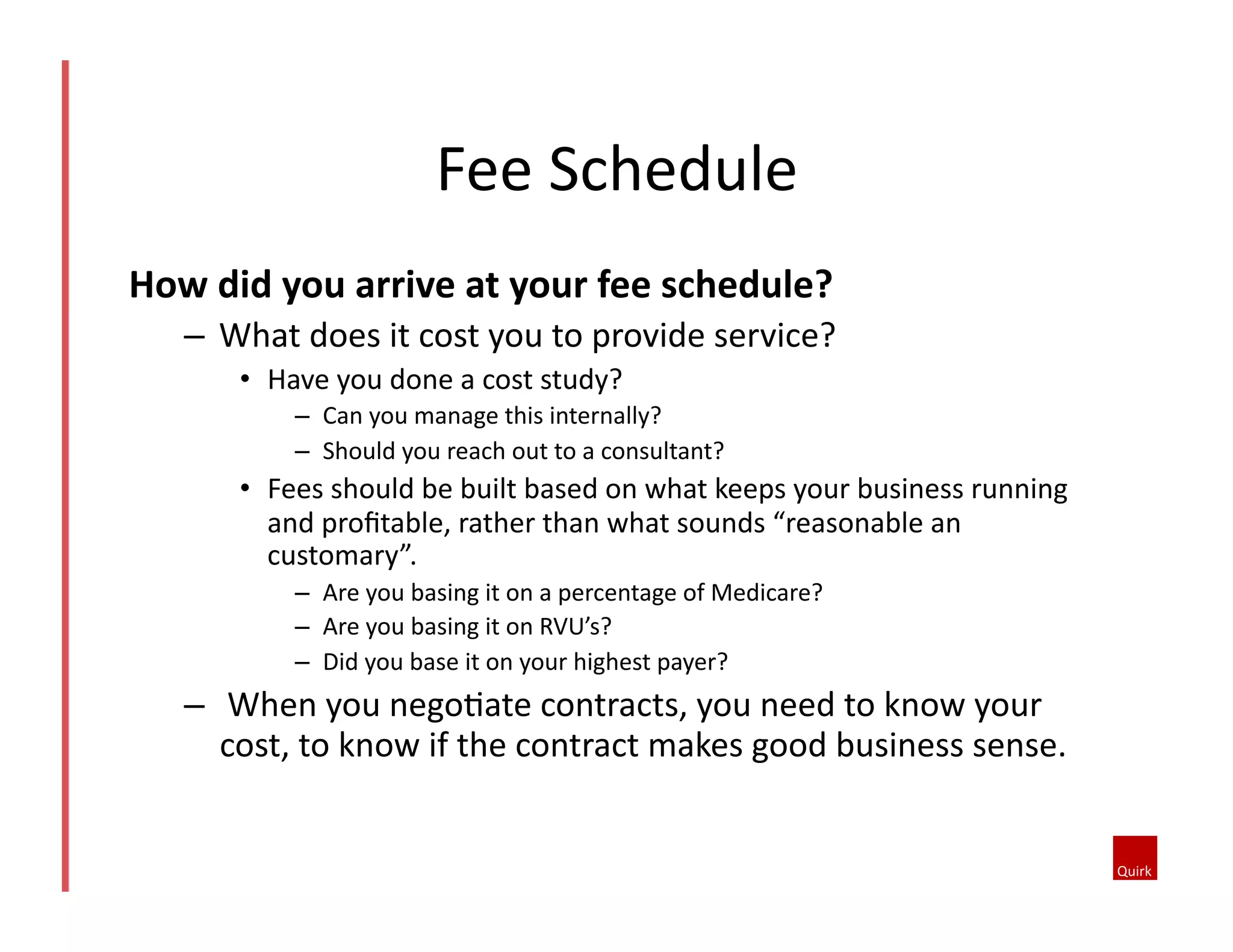 How	
  did	
  you	
  arrive	
  at	
  your	
  fee	
  schedule?	
  
–  What	
  does	
  it	
  cost	
  you	
  to	
  provide	
  service?	
  
•  Have	
  you	
  done	
  a	
  cost	
  study?	
  
–  Can	
  you	
  manage	
  this	
  internally?	
  
–  Should	
  you	
  reach	
  out	
  to	
  a	
  consultant?	
  
•  Fees	
  should	
  be	
  built	
  based	
  on	
  what	
  keeps	
  your	
  business	
  running	
  
and	
  proﬁtable,	
  rather	
  than	
  what	
  sounds	
  “reasonable	
  an	
  
customary”.	
  
–  Are	
  you	
  basing	
  it	
  on	
  a	
  percentage	
  of	
  Medicare?	
  	
  
–  Are	
  you	
  basing	
  it	
  on	
  RVU’s?	
  
–  Did	
  you	
  base	
  it	
  on	
  your	
  highest	
  payer?	
  
–  	
  When	
  you	
  nego@ate	
  contracts,	
  you	
  need	
  to	
  know	
  your	
  
cost,	
  to	
  know	
  if	
  the	
  contract	
  makes	
  good	
  business	
  sense.	
  	
  
Fee	
  Schedule	
  	
  
 