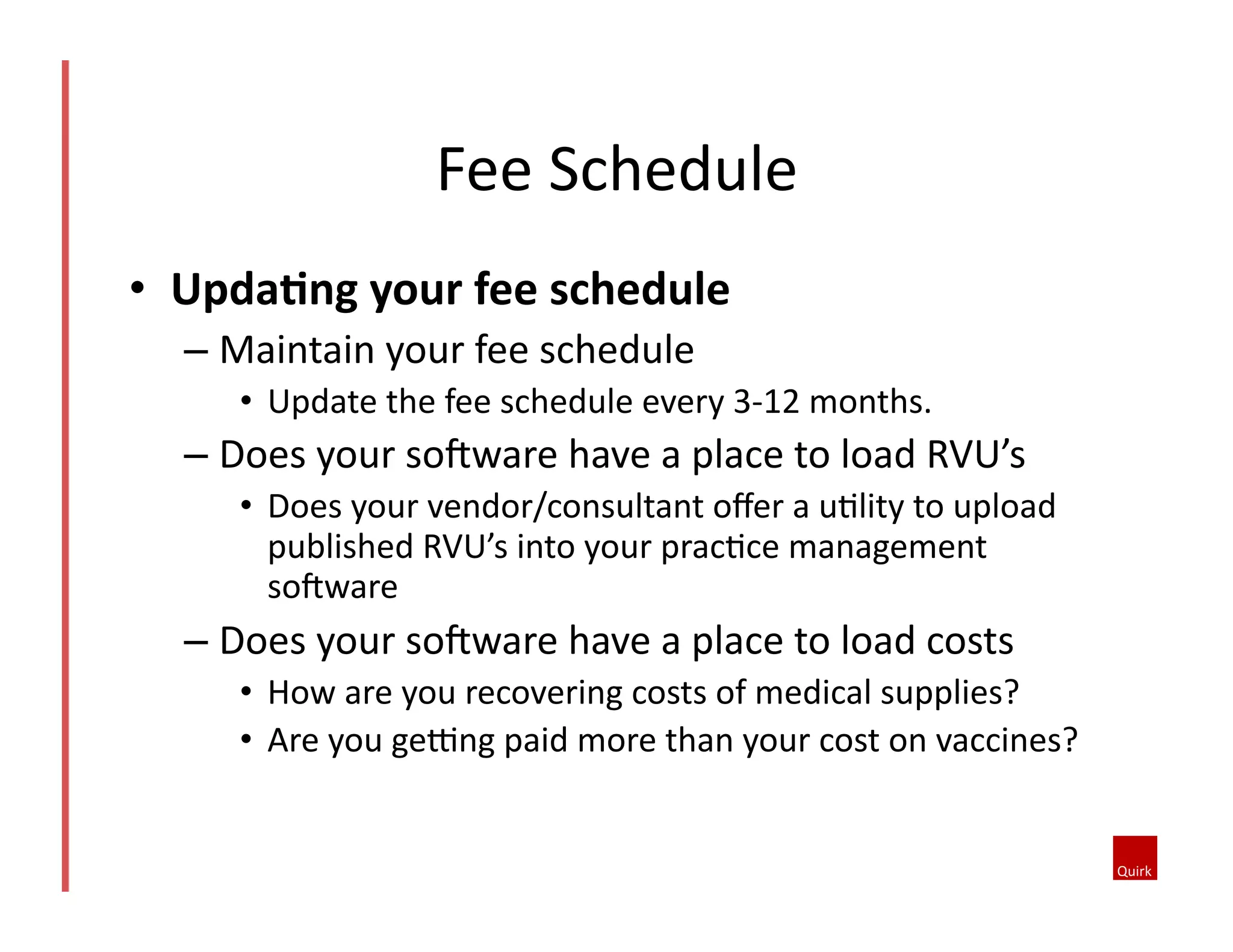 •  UpdaCng	
  your	
  fee	
  schedule	
  
– Maintain	
  your	
  fee	
  schedule	
  
•  Update	
  the	
  fee	
  schedule	
  every	
  3-­‐12	
  months.	
  
– Does	
  your	
  soJware	
  have	
  a	
  place	
  to	
  load	
  RVU’s	
  
•  Does	
  your	
  vendor/consultant	
  oﬀer	
  a	
  u@lity	
  to	
  upload	
  
published	
  RVU’s	
  into	
  your	
  prac@ce	
  management	
  
soJware	
  
– Does	
  your	
  soJware	
  have	
  a	
  place	
  to	
  load	
  costs	
  
•  How	
  are	
  you	
  recovering	
  costs	
  of	
  medical	
  supplies?	
  	
  
•  Are	
  you	
  geYng	
  paid	
  more	
  than	
  your	
  cost	
  on	
  vaccines?	
  
Fee	
  Schedule	
  	
  
 