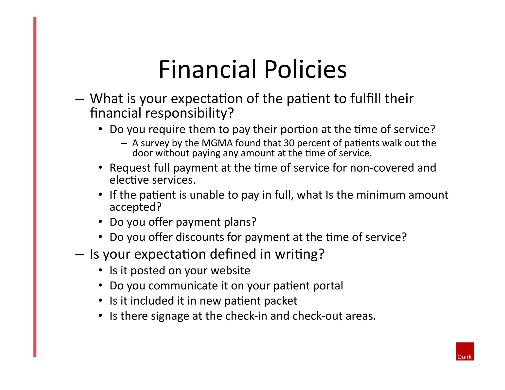 –  What	
  is	
  your	
  expecta@on	
  of	
  the	
  pa@ent	
  to	
  fulﬁll	
  their	
  
ﬁnancial	
  responsibility?	
  	
  
•  Do	
  you	
  require	
  them	
  to	
  pay	
  their	
  por@on	
  at	
  the	
  @me	
  of	
  service?	
  	
  
–  A	
  survey	
  by	
  the	
  MGMA	
  found	
  that	
  30	
  percent	
  of	
  pa@ents	
  walk	
  out	
  the	
  
door	
  without	
  paying	
  any	
  amount	
  at	
  the	
  @me	
  of	
  service.	
  
•  Request	
  full	
  payment	
  at	
  the	
  @me	
  of	
  service	
  for	
  non-­‐covered	
  and	
  
elec@ve	
  services.	
  	
  
•  If	
  the	
  pa@ent	
  is	
  unable	
  to	
  pay	
  in	
  full,	
  what	
  Is	
  the	
  minimum	
  amount	
  
accepted?	
  	
  
•  Do	
  you	
  oﬀer	
  payment	
  plans?	
  
•  Do	
  you	
  oﬀer	
  discounts	
  for	
  payment	
  at	
  the	
  @me	
  of	
  service?	
  
–  Is	
  your	
  expecta@on	
  deﬁned	
  in	
  wri@ng?	
  	
  
•  Is	
  it	
  posted	
  on	
  your	
  website	
  
•  Do	
  you	
  communicate	
  it	
  on	
  your	
  pa@ent	
  portal	
  
•  Is	
  it	
  included	
  it	
  in	
  new	
  pa@ent	
  packet	
  
•  Is	
  there	
  signage	
  at	
  the	
  check-­‐in	
  and	
  check-­‐out	
  areas.	
  	
  
Financial	
  Policies	
  
 