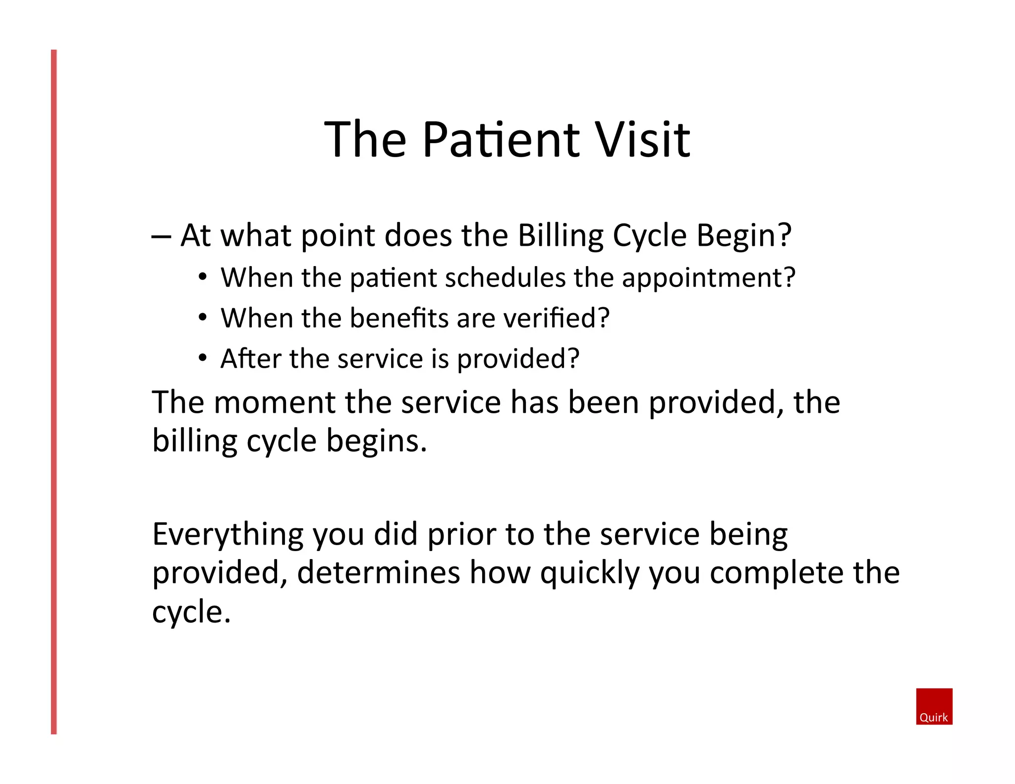 – At	
  what	
  point	
  does	
  the	
  Billing	
  Cycle	
  Begin?	
  
•  When	
  the	
  pa@ent	
  schedules	
  the	
  appointment?	
  	
  
•  When	
  the	
  beneﬁts	
  are	
  veriﬁed?	
  	
  
•  AJer	
  the	
  service	
  is	
  provided?	
  
The	
  moment	
  the	
  service	
  has	
  been	
  provided,	
  the	
  
billing	
  cycle	
  begins.	
  
Everything	
  you	
  did	
  prior	
  to	
  the	
  service	
  being	
  
provided,	
  determines	
  how	
  quickly	
  you	
  complete	
  the	
  
cycle.	
  	
  
The	
  Pa@ent	
  Visit	
  
 