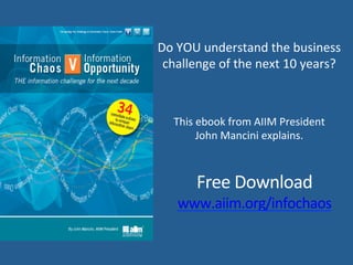 www.aiim.org/infochaos	
  
Do	
  YOU	
  understand	
  the	
  business	
  	
  
challenge	
  of	
  the	
  next	
  10	
  years?	
  
This	
  ebook	
  from	
  AIIM	
  President	
  
John	
  Mancini	
  explains.	
  
 