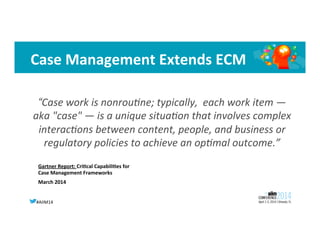 #AIIM14	
  
Case	
  Management	
  Extends	
  ECM	
  
Gartner	
  Report:	
  Cri?cal	
  Capabili?es	
  for	
  
Case	
  Management	
  Frameworks	
  
March	
  2014	
  
“Case	
  work	
  is	
  nonrou-ne;	
  typically,	
  	
  each	
  work	
  item	
  —	
  
aka	
  "case"	
  —	
  is	
  a	
  unique	
  situa-on	
  that	
  involves	
  complex	
  
interac-ons	
  between	
  content,	
  people,	
  and	
  business	
  or	
  
regulatory	
  policies	
  to	
  achieve	
  an	
  op-mal	
  outcome.”	
  
 