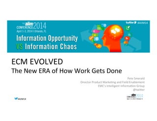#AIIM14	
  #AIIM14	
  
#AIIM14	
  
ECM	
  EVOLVED	
  
The	
  New	
  ERA	
  of	
  How	
  Work	
  Gets	
  Done	
  
Pete	
  Smerald	
  
Director	
  Product	
  MarkeGng	
  and	
  Field	
  Enablement	
  
EMC’s	
  Intelligent	
  InformaGon	
  Group	
  
@twiNer	
  
 