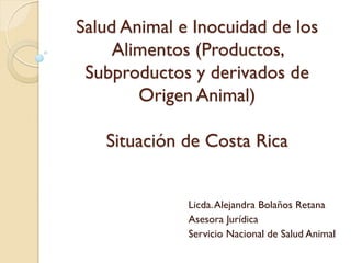 Salud Animal e Inocuidad de los
Alimentos (Productos,
Subproductos y derivados de
Origen Animal)
Situación de Costa Rica
Licda.Alejandra Bolaños Retana
Asesora Jurídica
Servicio Nacional de Salud Animal
 