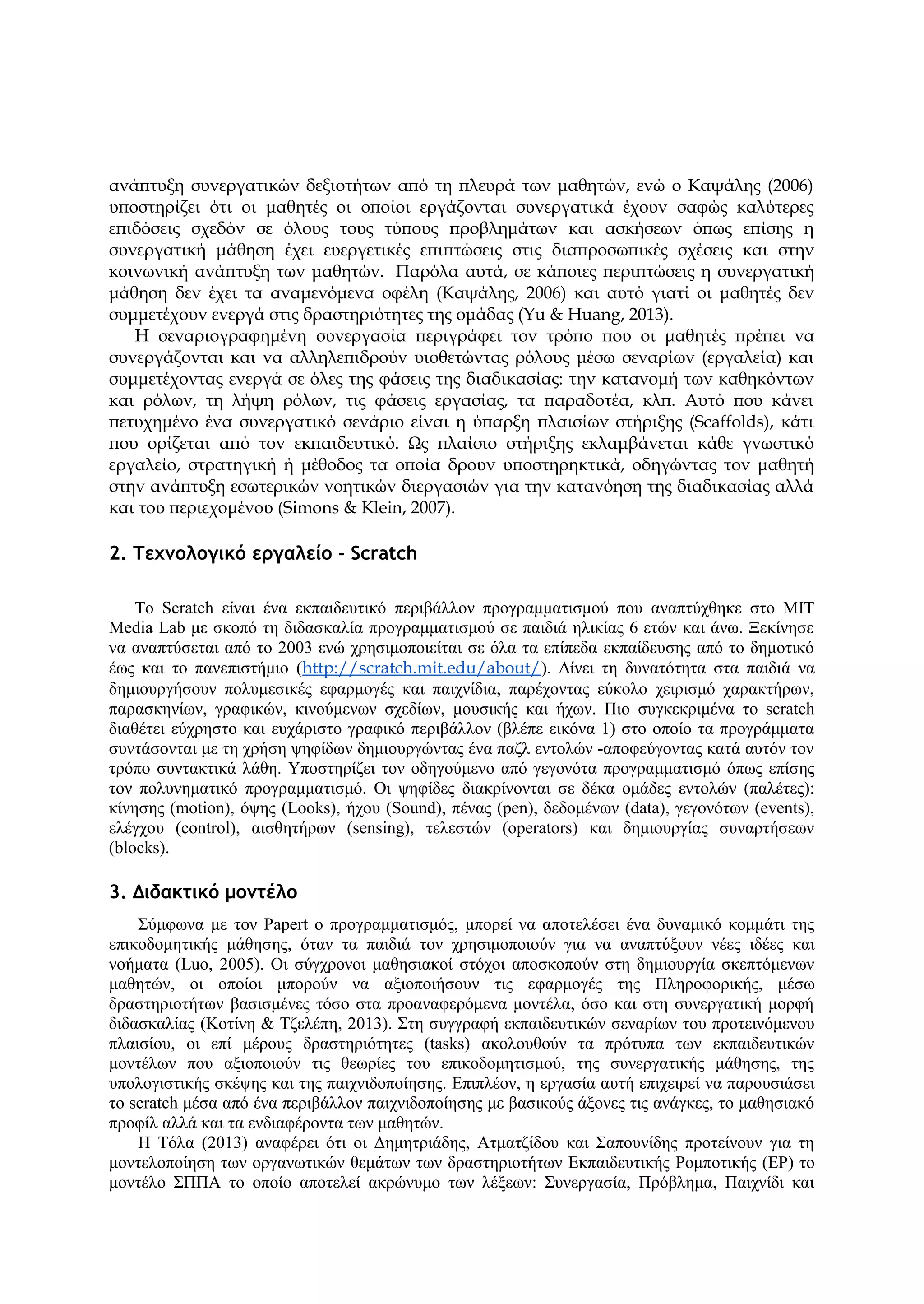 ανάπτυξη συνεργατικών δεξιοτήτων από τη πλευρά των μαθητών, ενώ ο Καψάλης (2006)
υποστηρίζει ότι οι μαθητές οι οποίοι εργάζονται συνεργατικά έχουν σαφώς καλύτερες
επιδόσεις σχεδόν σε όλους τους τύπους προβλημάτων και ασκήσεων όπως επίσης η
συνεργατική μάθηση έχει ευεργετικές επιπτώσεις στις διαπροσωπικές σχέσεις και στην
κοινωνική ανάπτυξη των μαθητών. Παρόλα αυτά, σε κάποιες περιπτώσεις η συνεργατική
μάθηση δεν έχει τα αναμενόμενα οφέλη (Καψάλης, 2006) και αυτό γιατί οι μαθητές δεν
συμμετέχουν ενεργά στις δραστηριότητες της ομάδας (Yu & Huang, 2013).
H σεναριογραφημένη συνεργασία περιγράφει τον τρόπο που οι μαθητές πρέπει να
συνεργάζονται και να αλληλεπιδρούν υιοθετώντας ρόλους μέσω σεναρίων (εργαλεία) και
συμμετέχοντας ενεργά σε όλες της φάσεις της διαδικασίας: την κατανομή των καθηκόντων
και ρόλων, τη λήψη ρόλων, τις φάσεις εργασίας, τα παραδοτέα, κλπ. Αυτό που κάνει
πετυχημένο ένα συνεργατικό σενάριο είναι η ύπαρξη πλαισίων στήριξης (Scaffolds), κάτι
που ορίζεται από τον εκπαιδευτικό. Ως πλαίσιο στήριξης εκλαμβάνεται κάθε γνωστικό
εργαλείο, στρατηγική ή μέθοδος τα οποία δρουν υποστηρηκτικά, οδηγώντας τον μαθητή
στην ανάπτυξη εσωτερικών νοητικών διεργασιών για την κατανόηση της διαδικασίας αλλά
και του περιεχομένου (Simons & Klein, 2007).
2. Τεχνολογικό εργαλείο - Scratch
To Scratch είναι ένα εκπαιδευτικό περιβάλλον προγραμματισμού που αναπτύχθηκε στο MIT
Media Lab με σκοπό τη διδασκαλία προγραμματισμού σε παιδιά ηλικίας 6 ετών και άνω. Ξεκίνησε
να αναπτύσεται από το 2003 ενώ χρησιμοποιείται σε όλα τα επίπεδα εκπαίδευσης από το δημοτικό
έως και το πανεπιστήμιο (http://scratch.mit.edu/about/). Δίνει τη δυνατότητα στα παιδιά να
δημιουργήσουν πολυμεσικές εφαρμογές και παιχνίδια, παρέχοντας εύκολο χειρισμό χαρακτήρων,
παρασκηνίων, γραφικών, κινούμενων σχεδίων, μουσικής και ήχων. Πιο συγκεκριμένα το scratch
διαθέτει εύχρηστο και ευχάριστο γραφικό περιβάλλον (βλέπε εικόνα 1) στο οποίο τα προγράμματα
συντάσονται με τη χρήση ψηφίδων δημιουργώντας ένα παζλ εντολών -αποφεύγοντας κατά αυτόν τον
τρόπο συντακτικά λάθη. Υποστηρίζει τον οδηγούμενο από γεγονότα προγραμματισμό όπως επίσης
τον πολυνηματικό προγραμματισμό. Οι ψηφίδες διακρίνονται σε δέκα ομάδες εντολών (παλέτες):
κίνησης (motion), όψης (Looks), ήχου (Sound), πένας (pen), δεδομένων (data), γεγονότων (events),
ελέγχου (control), αισθητήρων (sensing), τελεστών (operators) και δημιουργίας συναρτήσεων
(blocks).
3. Διδακτικό μοντέλο
Σύμφωνα με τον Papert o προγραμματισμός, μπορεί να αποτελέσει ένα δυναμικό κομμάτι της
επικοδομητικής μάθησης, όταν τα παιδιά τον χρησιμοποιούν για να αναπτύξουν νέες ιδέες και
νοήματα (Luo, 2005). Οι σύγχρονοι μαθησιακοί στόχοι αποσκοπούν στη δημιουργία σκεπτόμενων
μαθητών, οι οποίοι μπορούν να αξιοποιήσουν τις εφαρμογές της Πληροφορικής, μέσω
δραστηριοτήτων βασισμένες τόσο στα προαναφερόμενα μοντέλα, όσο και στη συνεργατική μορφή
διδασκαλίας (Κοτίνη & Τζελέπη, 2013). Στη συγγραφή εκπαιδευτικών σεναρίων του προτεινόμενου
πλαισίου, οι επί μέρους δραστηριότητες (tasks) ακολουθούν τα πρότυπα των εκπαιδευτικών
μοντέλων που αξιοποιούν τις θεωρίες του επικοδομητισμού, της συνεργατικής μάθησης, της
υπολογιστικής σκέψης και της παιχνιδοποίησης. Επιπλέον, η εργασία αυτή επιχειρεί να παρουσιάσει
το scratch μέσα από ένα περιβάλλον παιχνιδοποίησης με βασικούς άξονες τις ανάγκες, το μαθησιακό
προφίλ αλλά και τα ενδιαφέροντα των μαθητών.
Η Τόλα (2013) αναφέρει ότι οι Δημητριάδης, Ατματζίδου και Σαπουνίδης προτείνουν για τη
μοντελοποίηση των οργανωτικών θεμάτων των δραστηριοτήτων Εκπαιδευτικής Ρομποτικής (ΕΡ) το
μοντέλο ΣΠΠΑ το οποίο αποτελεί ακρώνυμο των λέξεων: Συνεργασία, Πρόβλημα, Παιχνίδι και
 