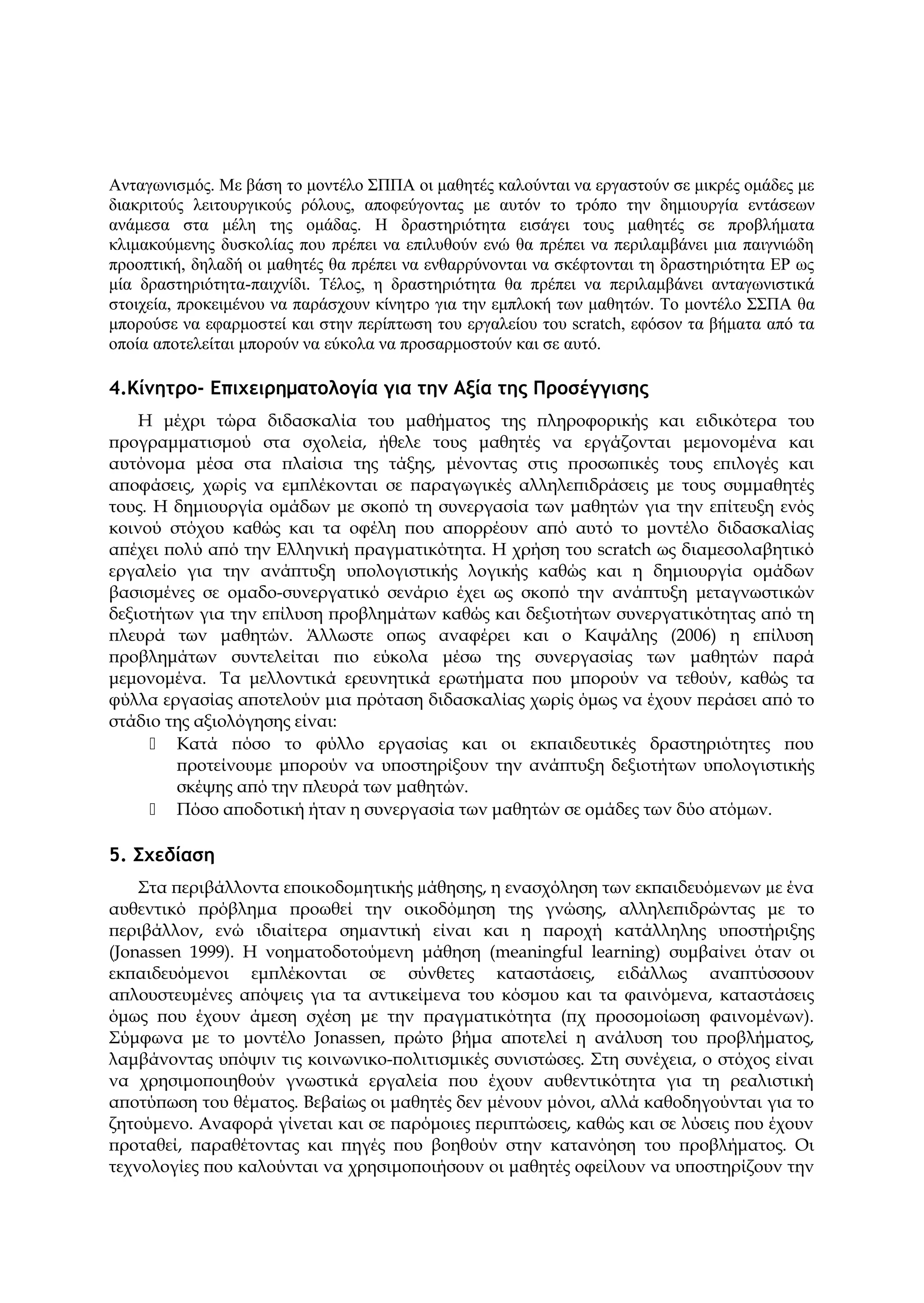 Ανταγωνισμός. Με βάση το μοντέλο ΣΠΠΑ οι μαθητές καλούνται να εργαστούν σε μικρές ομάδες με
διακριτούς λειτουργικούς ρόλους, αποφεύγοντας με αυτόν το τρόπο την δημιουργία εντάσεων
ανάμεσα στα μέλη της ομάδας. Η δραστηριότητα εισάγει τους μαθητές σε προβλήματα
κλιμακούμενης δυσκολίας που πρέπει να επιλυθούν ενώ θα πρέπει να περιλαμβάνει μια παιγνιώδη
προοπτική, δηλαδή οι μαθητές θα πρέπει να ενθαρρύνονται να σκέφτονται τη δραστηριότητα EΡ ως
μία δραστηριότητα-παιχνίδι. Τέλος, η δραστηριότητα θα πρέπει να περιλαμβάνει ανταγωνιστικά
στοιχεία, προκειμένου να παράσχουν κίνητρο για την εμπλοκή των μαθητών. Το μοντέλο ΣΣΠΑ θα
μπορούσε να εφαρμοστεί και στην περίπτωση του εργαλείου του scratch, εφόσον τα βήματα από τα
οποία αποτελείται μπορούν να εύκολα να προσαρμοστούν και σε αυτό.
4.Κίνητρο- Επιχειρηματολογία για την Αξία της Προσέγγισης
Η μέχρι τώρα διδασκαλία του μαθήματος της πληροφορικής και ειδικότερα του
προγραμματισμού στα σχολεία, ήθελε τους μαθητές να εργάζονται μεμονομένα και
αυτόνομα μέσα στα πλαίσια της τάξης, μένοντας στις προσωπικές τους επιλογές και
αποφάσεις, χωρίς να εμπλέκονται σε παραγωγικές αλληλεπιδράσεις με τους συμμαθητές
τους. Η δημιουργία ομάδων με σκοπό τη συνεργασία των μαθητών για την επίτευξη ενός
κοινού στόχου καθώς και τα οφέλη που απορρέουν από αυτό το μοντέλο διδασκαλίας
απέχει πολύ από την Ελληνική πραγματικότητα. Η χρήση του scratch ως διαμεσολαβητικό
εργαλείο για την ανάπτυξη υπολογιστικής λογικής καθώς και η δημιουργία ομάδων
βασισμένες σε ομαδο-συνεργατικό σενάριο έχει ως σκοπό την ανάπτυξη μεταγνωστικών
δεξιοτήτων για την επίλυση προβλημάτων καθώς και δεξιοτήτων συνεργατικότητας από τη
πλευρά των μαθητών. Άλλωστε οπως αναφέρει και ο Καψάλης (2006) η επίλυση
προβλημάτων συντελείται πιο εύκολα μέσω της συνεργασίας των μαθητών παρά
μεμoνομένα. Τα μελλοντικά ερευνητικά ερωτήματα που μπορούν να τεθούν, καθώς τα
φύλλα εργασίας αποτελούν μια πρόταση διδασκαλίας χωρίς όμως να έχουν περάσει από το
στάδιο της αξιολόγησης είναι:
 Κατά πόσο το φύλλο εργασίας και οι εκπαιδευτικές δραστηριότητες που
προτείνουμε μπορούν να υποστηρίξουν την ανάπτυξη δεξιοτήτων υπολογιστικής
σκέψης από την πλευρά των μαθητών.
 Πόσο αποδοτική ήταν η συνεργασία των μαθητών σε ομάδες των δύο ατόμων.
5. Σχεδίαση
Στα περιβάλλοντα εποικοδοµητικής µάθησης, η ενασχόληση των εκπαιδευόµενων µε ένα
αυθεντικό πρόβληµα προωθεί την οικοδόµηση της γνώσης, αλληλεπιδρώντας με το
περιβάλλον, ενώ ιδιαίτερα σηµαντική είναι και η παροχή κατάλληλης υποστήριξης
(Jonassen 1999). H νοηματοδοτούμενη μάθηση (meaningful learning) συμβαίνει όταν οι
εκπαιδευόμενοι εμπλέκονται σε σύνθετες καταστάσεις, ειδάλλως αναπτύσσουν
απλουστευμένες απόψεις για τα αντικείμενα του κόσμου και τα φαινόμενα, καταστάσεις
όμως που έχουν άμεση σχέση με την πραγματικότητα (πχ προσομοίωση φαινομένων).
Σύμφωνα με το μοντέλο Jonassen, πρώτο βήμα αποτελεί η ανάλυση του προβλήματος,
λαμβάνοντας υπόψιν τις κοινωνικο-πολιτισμικές συνιστώσες. Στη συνέχεια, ο στόχος είναι
να χρησιμοποιηθούν γνωστικά εργαλεία που έχουν αυθεντικότητα για τη ρεαλιστική
αποτύπωση του θέματος. Βεβαίως οι μαθητές δεν μένουν μόνοι, αλλά καθοδηγούνται για το
ζητούμενο. Αναφορά γίνεται και σε παρόμοιες περιπτώσεις, καθώς και σε λύσεις που έχουν
προταθεί, παραθέτοντας και πηγές που βοηθούν στην κατανόηση του προβλήματος. Οι
τεχνολογίες που καλούνται να χρησιμοποιήσουν οι μαθητές οφείλουν να υποστηρίζουν την
 
