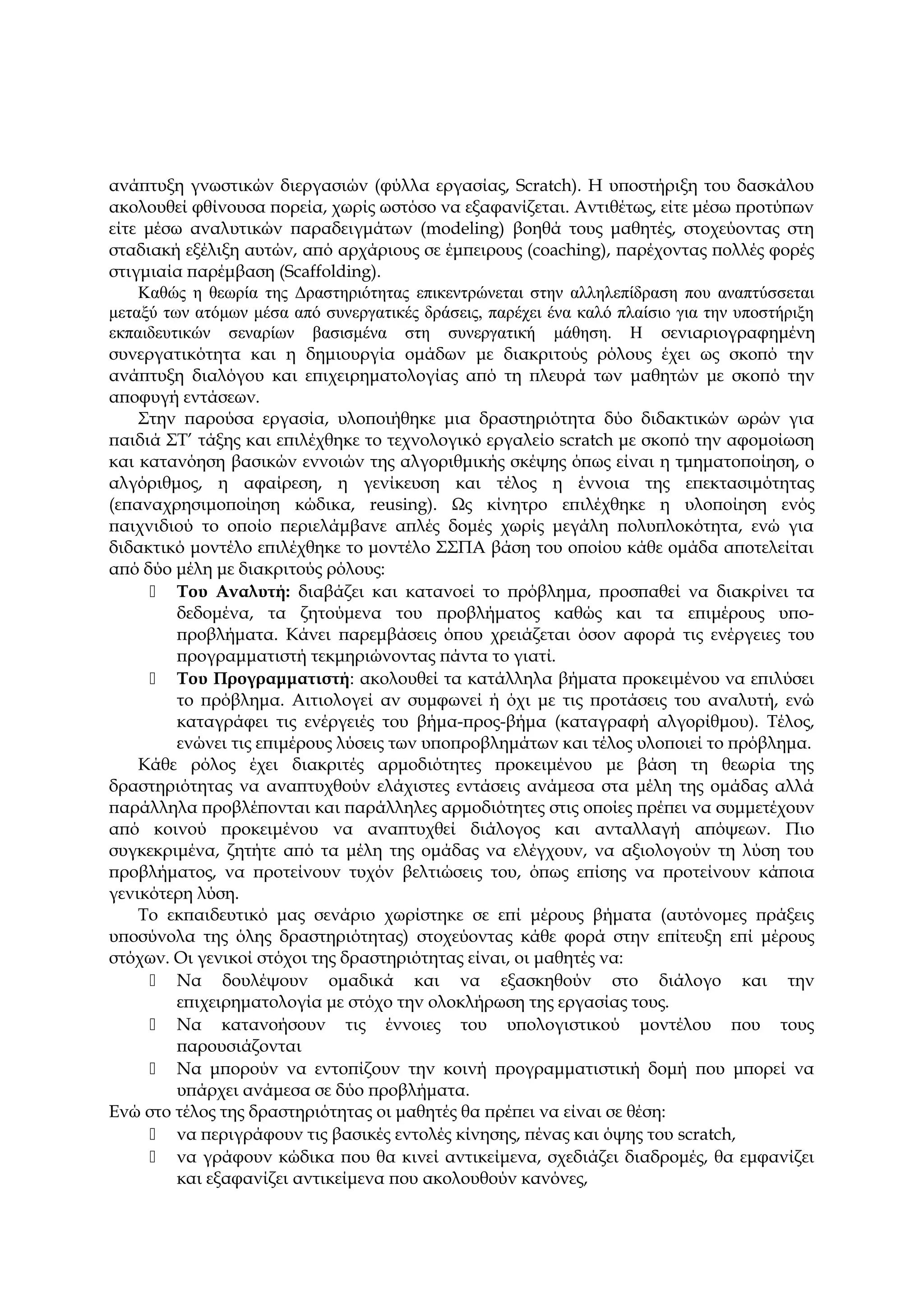 ανάπτυξη γνωστικών διεργασιών (φύλλα εργασίας, Scratch). Η υποστήριξη του δασκάλου
ακολουθεί φθίνουσα πορεία, χωρίς ωστόσο να εξαφανίζεται. Αντιθέτως, είτε μέσω προτύπων
είτε μέσω αναλυτικών παραδειγμάτων (modeling) βοηθά τους μαθητές, στοχεύοντας στη
σταδιακή εξέλιξη αυτών, από αρχάριους σε έμπειρους (coaching), παρέχοντας πολλές φορές
στιγμιαία παρέμβαση (Scaffolding).
Καθώς η θεωρία της Δραστηριότητας επικεντρώνεται στην αλληλεπίδραση που αναπτύσσεται
μεταξύ των ατόμων μέσα από συνεργατικές δράσεις, παρέχει ένα καλό πλαίσιο για την υποστήριξη
εκπαιδευτικών σεναρίων βασισμένα στη συνεργατική μάθηση. Η σενιαριογραφημένη
συνεργατικότητα και η δημιουργία ομάδων με διακριτούς ρόλους έχει ως σκοπό την
ανάπτυξη διαλόγου και επιχειρηματολογίας από τη πλευρά των μαθητών με σκοπό την
αποφυγή εντάσεων.
Στην παρούσα εργασία, υλοποιήθηκε μια δραστηριότητα δύο διδακτικών ωρών για
παιδιά ΣΤ’ τάξης και επιλέχθηκε το τεχνολογικό εργαλείο scratch με σκοπό την αφομοίωση
και κατανόηση βασικών εννοιών της αλγοριθμικής σκέψης όπως είναι η τμηματοποίηση, ο
αλγόριθμος, η αφαίρεση, η γενίκευση και τέλος η έννοια της επεκτασιμότητας
(επαναχρησιμοποίηση κώδικα, reusing). Ως κίνητρο επιλέχθηκε η υλοποίηση ενός
παιχνιδιού το οποίο περιελάμβανε απλές δομές χωρίς μεγάλη πολυπλοκότητα, ενώ για
διδακτικό μοντέλο επιλέχθηκε το μοντέλο ΣΣΠΑ βάση του οποίου κάθε ομάδα αποτελείται
από δύο μέλη με διακριτούς ρόλους:
 Του Αναλυτή: διαβάζει και κατανοεί το πρόβλημα, προσπαθεί να διακρίνει τα
δεδομένα, τα ζητούμενα του προβλήματος καθώς και τα επιμέρους υπο-
προβλήματα. Κάνει παρεμβάσεις όπου χρειάζεται όσον αφορά τις ενέργειες του
προγραμματιστή τεκμηριώνοντας πάντα το γιατί.
 Του Προγραμματιστή: ακολουθεί τα κατάλληλα βήματα προκειμένου να επιλύσει
το πρόβλημα. Αιτιολογεί αν συμφωνεί ή όχι με τις προτάσεις του αναλυτή, ενώ
καταγράφει τις ενέργειές του βήμα-προς-βήμα (καταγραφή αλγορίθμου). Τέλος,
ενώνει τις επιμέρους λύσεις των υποπροβλημάτων και τέλος υλοποιεί το πρόβλημα.
Κάθε ρόλος έχει διακριτές αρμοδιότητες προκειμένου με βάση τη θεωρία της
δραστηριότητας να αναπτυχθούν ελάχιστες εντάσεις ανάμεσα στα μέλη της ομάδας αλλά
παράλληλα προβλέπονται και παράλληλες αρμοδιότητες στις οποίες πρέπει να συμμετέχουν
από κοινού προκειμένου να αναπτυχθεί διάλογος και ανταλλαγή απόψεων. Πιο
συγκεκριμένα, ζητήτε από τα μέλη της ομάδας να ελέγχουν, να αξιολογούν τη λύση του
προβλήματος, να προτείνουν τυχόν βελτιώσεις του, όπως επίσης να προτείνουν κάποια
γενικότερη λύση.
Το εκπαιδευτικό μας σενάριο χωρίστηκε σε επί μέρους βήματα (αυτόνομες πράξεις
υποσύνολα της όλης δραστηριότητας) στοχεύοντας κάθε φορά στην επίτευξη επί μέρους
στόχων. Οι γενικοί στόχοι της δραστηριότητας είναι, οι μαθητές να:
 Να δουλέψουν ομαδικά και να εξασκηθούν στο διάλογο και την
επιχειρηματολογία με στόχο την ολοκλήρωση της εργασίας τους.
 Να κατανοήσουν τις έννοιες του υπολογιστικού μοντέλου που τους
παρουσιάζονται
 Να μπορούν να εντοπίζουν την κοινή προγραμματιστική δομή που μπορεί να
υπάρχει ανάμεσα σε δύο προβλήματα.
Ενώ στο τέλος της δραστηριότητας οι μαθητές θα πρέπει να είναι σε θέση:
 να περιγράφουν τις βασικές εντολές κίνησης, πένας και όψης του scratch,
 να γράφουν κώδικα που θα κινεί αντικείμενα, σχεδιάζει διαδρομές, θα εμφανίζει
και εξαφανίζει αντικείμενα που ακολουθούν κανόνες,
 