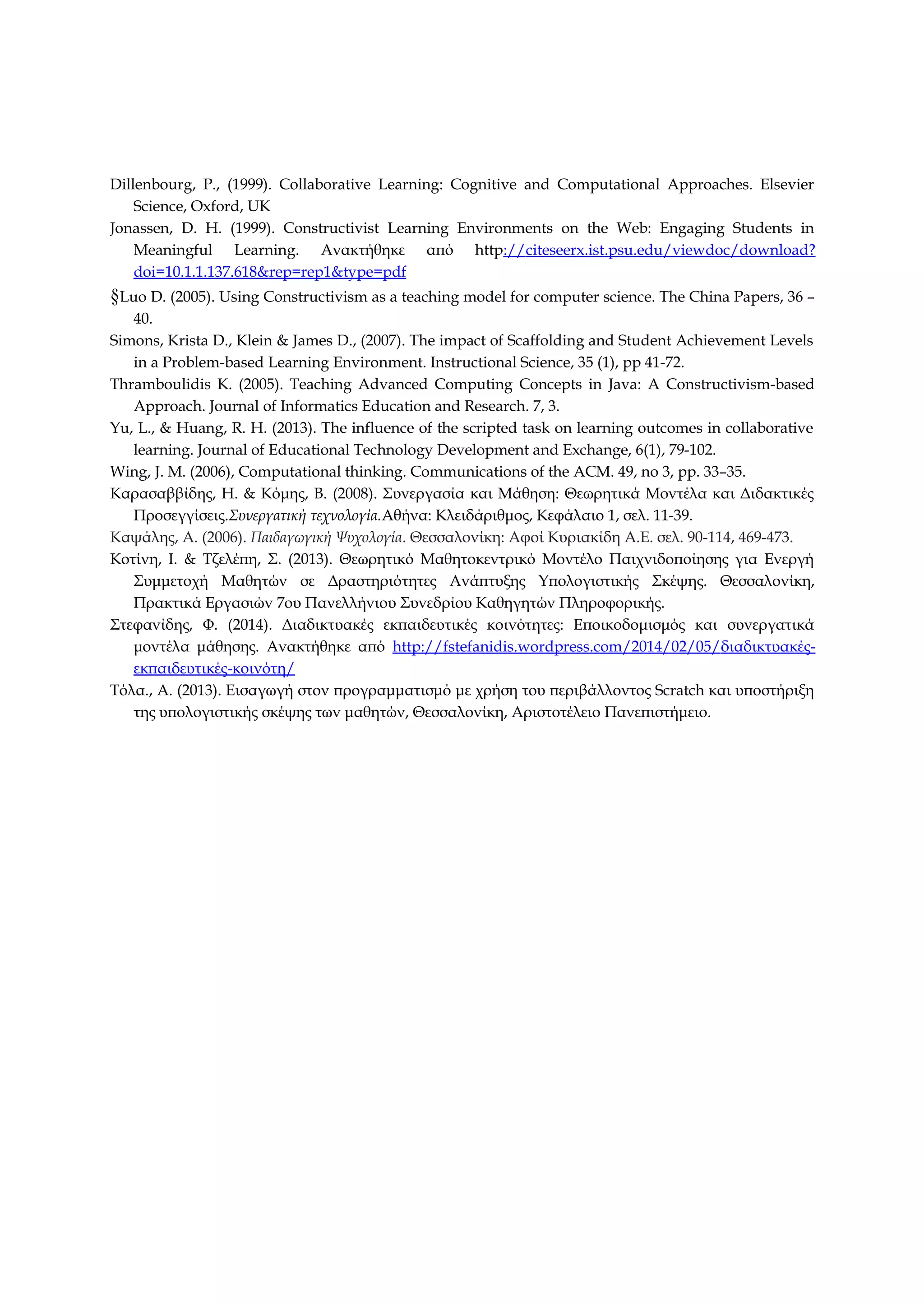 Dillenbourg, P., (1999). Collaborative Learning: Cognitive and Computational Approaches. Elsevier
Science, Oxford, UK
Jonassen, D. H. (1999). Constructivist Learning Environments on the Web: Engaging Students in
Meaningful Learning. Ανακτήθηκε από http://citeseerx.ist.psu.edu/viewdoc/download?
doi=10.1.1.137.618&rep=rep1&type=pdf
§Luo D. (2005). Using Constructivism as a teaching model for computer science. The China Papers, 36 –
40.
Simons, Krista D., Klein & James D., (2007). The impact of Scaffolding and Student Achievement Levels
in a Problem-based Learning Environment. Instructional Science, 35 (1), pp 41-72.
Thramboulidis K. (2005). Teaching Advanced Computing Concepts in Java: A Constructivism-based
Approach. Journal of Informatics Education and Research. 7, 3.
Yu, L., & Huang, R. H. (2013). The influence of the scripted task on learning outcomes in collaborative
learning. Journal of Educational Technology Development and Exchange, 6(1), 79-102.
Wing, J. M. (2006), Computational thinking. Communications of the ACM. 49, no 3, pp. 33–35.
Καρασαββίδης, Η. & Κόμης, Β. (2008). Συνεργασία και Μάθηση: Θεωρητικά Μοντέλα και Διδακτικές
Προσεγγίσεις.Συνεργατική τεχνολογία.Αθήνα: Κλειδάριθμος, Κεφάλαιο 1, σελ. 11-39.
Καψάλης, Α. (2006). Παιδαγωγική Ψυχολογία. Θεσσαλονίκη: Αφοί Κυριακίδη Α.Ε. σελ. 90-114, 469-473.
Κοτίνη, Ι. & Τζελέπη, Σ. (2013). Θεωρητικό Μαθητοκεντρικό Μοντέλο Παιχνιδοποίησης για Ενεργή
Συμμετοχή Μαθητών σε Δραστηριότητες Ανάπτυξης Υπολογιστικής Σκέψης. Θεσσαλονίκη,
Πρακτικά Εργασιών 7ου Πανελλήνιου Συνεδρίου Καθηγητών Πληροφορικής.
Στεφανίδης, Φ. (2014). Διαδικτυακές εκπαιδευτικές κοινότητες: Εποικοδομισμός και συνεργατικά
μοντέλα μάθησης. Ανακτήθηκε από http://fstefanidis.wordpress.com/2014/02/05/διαδικτυακές-
εκπαιδευτικές-κοινότη/
Τόλα., Α. (2013). Εισαγωγή στον προγραμματισμό με χρήση του περιβάλλοντος Scratch και υποστήριξη
της υπολογιστικής σκέψης των μαθητών, Θεσσαλονίκη, Αριστοτέλειο Πανεπιστήμειο.
 