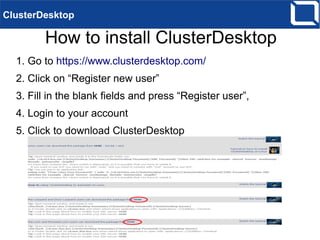 How to install ClusterDesktop
ClusterDesktop
1. Go to https://www.clusterdesktop.com/
2. Click on “Register new user”
3. Fill in the blank fields and press “Register user”,
4. Login to your account
5. Click to download ClusterDesktop
 
