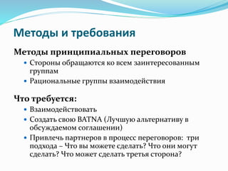 Методы и требования
Методы принципиальных переговоров
 Стороны обращаются ко всем заинтересованным
группам
 Рациональные группы взаимодействия
Что требуется:
 Взаимодействовать
 Создать свою BATNA (Лучшую альтернативу в
обсуждаемом соглашении)
 Привлечь партнеров в процесс переговоров: три
подхода – Что вы можете сделать? Что они могут
сделать? Что может сделать третья сторона?
 