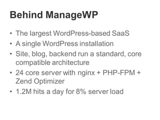 Behind ManageWP
• The largest WordPress-based SaaS
• A single WordPress installation
• Site, blog, backend run a standard, core
compatible architecture
• 24 core server with nginx + PHP-FPM +
Zend Optimizer
• 1.2M hits a day for 8% server load
 