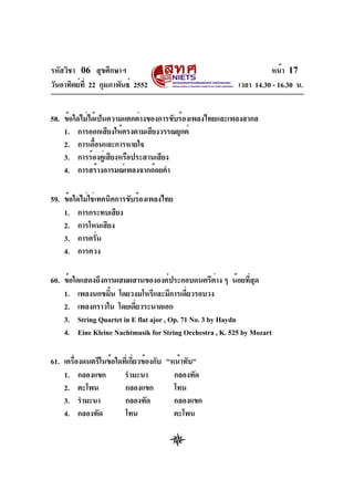 รหัสวิชา 06 สุขศึกษาฯ
วันอาทิตย์ที่ 22 กุมภาพันธ์ 2552 เวลา 14.30 - 16.30 น.
หน้า 17
58. ข้อใดไม่ได้เป็นความแตกต่างของการขับร้องเพลงไทยและเพลงสากล
1. การออกเสียงให้ตรงตามเสียงวรรณยุกต์
2. การเอื้อนและการหายใจ
3. การร้องคู่เสียงหรือประสานเสียง
4. การสร้างอารมณ์เพลงจากถ้อยคำ
59. ข้อใดไม่ใช่เทคนิคการขับร้องเพลงไทย
1. การกระทบเสียง
2. การโหนเสียง
3. การครั่น
4. การควง
60. ข้อใดแสดงถึงการผสมผสานขององค์ประกอบดนตรีต่าง ๆ น้อยที่สุด
1. เพลงนกขมิ้น โดยวงมโหรีและมีการเดี่ยวรอบวง
2. เพลงกราวใน โดยเดี่ยวระนาดเอก
3. String Quartet in E flat ajor , Op. 71 No. 3 by Haydn
4. Eine Kleine Nachtmusik for String Orchestra , K. 525 by Mozart
61. เครื่องดนตรีในข้อใดที่เกี่ยวข้องกับ "หน้าทับ"
1. กลองแขก รำมะนา กลองทัด
2. ตะโพน กลองแขก โทน
3. รำมะนา กลองทัด กลองแขก
4. กลองทัด โทน ตะโพน
 