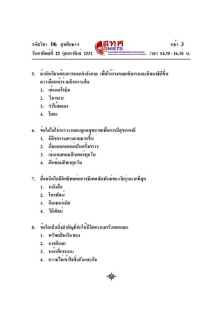 รหัสวิชา 06 สุขศึกษาฯ
วันอาทิตย์ที่ 22 กุมภาพันธ์ 2552 เวลา 14.30 - 16.30 น.
หน้า 3
5. ถ้านักเรียนต้องการออกกำลังกาย เพื่อให้ร่างกายแข็งแรงและมีสมาธิดีขึ้น
ควรเลือกเข้าร่วมกิจกรรมใด
1. เต้นแอโรบิก
2. วิ่งเหยาะ
3. รำไม้พลอง
4. โยคะ
6. ข้อใดไม่ใช่การวางแผนดูแลสุขภาพเพื่อการมีสุขภาพดี
1. มีกิจกรรมทางกายมากขึ้น
2. ดื่มแอลกอฮอล์เป็นครั้งคราว
3. เล่นเกมคอมพิวเตอร์ทุกวัน
4. ฝึกซ้อมกีฬาทุกวัน
7. สื่อชนิดใดมีอิทธิพลต่อการมีเพศสัมพันธ์ของวัยรุ่นมากที่สุด
1. หนังสือ
2. โทรทัศน์
3. อินเทอร์เน็ต
4. วีดีทัศน์
8. ข้อใดเป็นสิ่งสำคัญที่ทำให้ชีวิตครอบครัวแตกแยก
1. ทรัพย์สินเงินทอง
2. การศึกษา
3. หน้าที่การงาน
4. ความไม่เข้าใจซึ่งกันและกัน
 