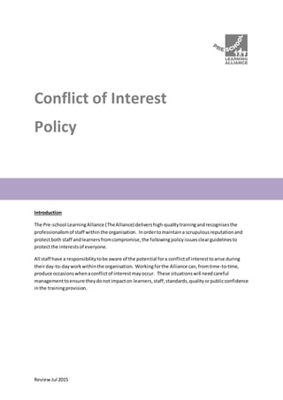ReviewJul 2015
Conflict of Interest
Policy
Introduction
The Pre-school LearningAlliance (TheAlliance) delivershigh-qualitytrainingandrecognisesthe
professionalismof staff within the organisation. Inordertomaintaina scrupulousreputationand
protectboth staff andlearnersfromcompromise,the followingpolicyissuesclearguidelinesto
protectthe interestsof everyone.
All staff have a responsibilitytobe aware of the potential fora conflictof interesttoarise during
theirday-to-dayworkwithinthe organisation. Workingforthe Alliance can,fromtime-to-time,
produce occasionswhenaconflictof interestmayoccur. These situationswill needcareful
managementtoensure theydonotimpacton learners,staff,standards,qualityorpublicconfidence
inthe trainingprovision.
 