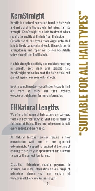 “SUITABLEFORALLHAIRTYPES”
6
KeraStraight
Keratin is a natural compound found in hair, skin
and nails and is the protein that gives hair its
strength. KeraStraight is a hair treatment which
repairs the quality of the hair from the inside.
Suitable for all hair types; from virgin, untreated
hair to highly damaged and weak, this evolution in
straightening and repair will deliver beautifully
shiny, straight and healthy hair.
It adds strength, elasticity and moisture resulting
in smooth, soft, shiny and straight hair.
KeraStraight molecules coat the hair cuticle and
protect against environmental effects.
Book a complimentary consultation today to find
out more or check out their website
www.Kerastraight.com for more information.
EHNatural Lengths
We offer a full range of hair extensions services,
from our best selling Snap Shut clip in range to
full head of Halos. There are extensions to suit
every budget and every need.
All Natural Lengths services require a free
consultation with one of our qualified
extensionists. A deposit is required at the time of
booking to secure your appointment and allow us
to source the perfect hair for you.
Snap-Shut Extensions require payment in
advance. For more information on our range of
extensions please visit our website at
www.EmmaHellier.com/NaturalLengths
 