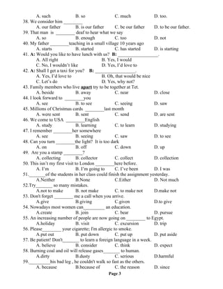 A. such B. so C. much D. too.
38. We consider him ________
A. our father B. is our father C. be our father D. to be our father.
39. That man is ________ deaf to hear what we say
A. so B. enough C. too D. not
40. My father ________teaching in a small village 10 years ago
A. starts B. started C. has started D. is starting
41. A: Would you like to have lunch with us? B: _________________.
A. All right B. Yes, I would
C. No, I wouldn’t like D. Yes, I’d love to
42. A: Shall I get a taxi for you? B: _________________.
A. Yes, I’d love to B. Oh, that would be nice
C. Let’s do D. Yes, why not?
43. Family members who live apart try to be together at Tet.
A. beside B. away C. near D. close
44. I look forward to ________you
A. see B. to see C. seeing D. saw
45. Millions of Christmas cards ________last month
A. were sent B. sent C. send D. are sent
46. We come to USA ________English
A. study B. learning C. to learn D. studying
47. I remember ________her somewhere
A. see B. seeing C. saw D. to see
48. Can you turn ________the light? It is too dark
A. on B. off C. down D. up
49. Are you a stamp ________?
A. collecting B. collector C. collect D. collection
50. This isn’t my first visit to London ________here before.
A. I’m B. I’m going to C. I’ve been D. I was
51._______of the students in her class could finish the assignment yesterday.
A.Neither B.None C.Either D. Not much
52.Try_______ so many mistakes.
A.not to make B. not make C. to make not D.make not
53. Don't forget ________ me a call when you arrive.
A.give B.giving C.given D.to give
54. Nowadays most women can_________ an education.
A.create B. join C. bear D. pursue
55. An increasing number of people are now going on ________ to Egypt.
A.holiday B. visit C. excursion D. trip
56. Please________ your cigarette; I'm allergic to smoke.
A.put out B. put down C. put up D. put aside
57. Be patient! Don't_______ to learn a foreign language in a week.
A. believe B. consider C. think D. expect
58. Burning coal and oil will release gases_______ to human.
A.dirty B.dusty C. serious D.harmful
59._________his bad leg , he couldn't walk so fast as the others.
A. because B.because of C. the reason D. since
Page 3
 