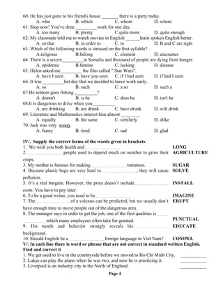 60. He has just gone to his friend's house _______ there is a party today.
A. who B. which C. whom D. where
61. Stop now! You've done _________work for one day.
A. too many B. plenty C.quite more D. quite enough
62. My classmate told me to watch movies in English ______learn spoken English better.
A. so that B. in order to C. to D. B and C are right
63. Which of the following words is stressed on the first syllable?
A.religious B.belong C. element D. encounter
64. There is a severe_________in Somalia and thousand of people are dying from hunger.
A. epidemic B.famine C. lacking D. disease
65. Helen asked me_________ the film called " Star Wars".
A. have I seen B. have you seen C. if I had seen D. if had I seen
66. It was _________hot day that we decided to leave work early.
A. so B. such C. a so D. such a
67.He seldom goes fishing ,_________?
A. doesn't B. is he C. does he D. isn't he
68.It is dangerous to drive when you _________
A. are drinking B. are drunk C. have drunk D. will drink
69. Literature and Mathematics interest him almost ________
A. equally B. the same C. similarly D. alike
70. Jack was very weary
A. funny B. tired C. sad D. glad
IV/. Supply the correct forms of the words given in brackets.
1. We wish you both health and …………..…………………….. LONG
2. …………..……………………..people used to depend much on weather to grow their
crops.
AGRICULTURE
3. My mother is famous for making …………..……………………..tomatoes. SUGAR
4. Because plastic bags are very hard to…………..…………………….., they will cause
pollution.
SOLVE
5. It’s a real bargain. However, the price doesn’t include…………..……………………
costs. You have to pay later.
INSTALL
6. To be a good writer, you need to be…………..…………………….. IMAGINE
7. The…………..……………………..of a volcano can be predicted, but we usually don’t
have enough time to move people out of the dangerous area.
ERUPT
8. The manager says in order to get the job, one of the first qualities is…………..
……………………..which many employees often take for granted. PUNCTUAL
9. His words and behavior strongly reveals his…………..……………………..
background.
EDUCATE
10. Should English be a …………..……………………..foreign language in Viet Nam? COMPEL
V/. In each line there is word or phrase that are not correct in standard written English.
Find and correct it
1. We get used to live in the countryside before we moved to Ho Chi Minh City. ___________
2. Lukas can play the piano when he was two, and now he is practicing it. ___________
3. Liverpool is an industry city in the North of England. ___________
Page 4
 