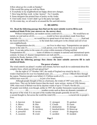 4.How about go for a walk on Sunday? ___________
5.She would like going out with her Mom. ___________
6. Everybody in my neighborhood are happy about new changes. ___________
7. How long did they work in that factory? For 3 months. ___________
8. Some designers has printed lines of poetry on the Aodai. ___________
9. I feel really tired. I wish I didn’t go to the party last night. ___________
10. On winter day, we all used to sit around the fire and told stories. ___________
C. READING
VI/. Read the following passage then find out the most suitable word to fill in each
numbered blank.Write your answers on the answer sheet.
Without transportation, our modern society could not (1)................... . We would have no
metals, no coal and no oil (2).........................would we have any products made from these
materials. (3)......................... we would have to spend most of our time (4)....................food and
the food would be (5)...................... to the kinds that could grow in the climate and soil of our
own neighborhoods.
Transportation also (6)....................... our lives in other ways. Transportation can speed a
doctor to the side (7)........................... a sick person, even if the patient lives on an isolated
farm . It can take police to the scene of a crime within moments of being notified.
Transportation (8)…………….. teams of athletes to compete in national and international sports
contests. In times of disaster transportation can rush aid (9)............................. persons in areas
stricken by floods, famines, (10).............................. earthquakes.
VII/. Read the following passage then choose the most suitable answerto fill in each
numbered blank.
The power of nature
The wind controls our planet’s weather and climate, but how much do we understand about this
complex force, which can kill and spread fear?
On the night of 15th
October 1987, the south of England was struck by the (1)……….....
winds it had known for over two hundred years. (2)................... of over 130km/h blew through
the region. Nineteen people were killed, £1.5 billion-worth of (3).................... was caused and 19
million trees were (4) .......................in just a few hours.
Although people thought of this as a hurricane, the winds of 1987 were only (5) ..............
storm force. They are far better known than the much more serious storms of 25th January
1990, when most of Britain was hit by daytime winds of up to 173 km/h. On this (6)...................
47 people were killed, even though, unlike in 1987, the weather forecasters issued accurate
(7)........................ .(8) ........................ weather events such as these are dramatic reminders of
the power of the wind. It is one part of the weather that people generally do not (9)....................
a second thought to, but across the world the wind (10)......................... a crucial role in people’s
lives.
1. A. heaviest B. fastest C. strongest D. quickest
2. A. Blows B. Hits C. Clouds D. Gusts
3. A. hurt B. injury C. destruction D. damage
4. A. blown down B. cut down C. knocked down D. blown up
5. A. powerful B. severe C. serious D. dangerous
6. A. occasion B. event C. accident D. incident
Page 5
 