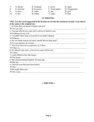 7. A. threats B. warnings C. news D. signs
8. A. Extreme B. Excessive C. Extravagant D. Exaggerated
9. A. have B. make C. put D. give
10. A. has B. makes C. plays D. does
D. WRITING.
VIII/. Use the word suggested in the bracket to rewrite the sentences in such a way that it
is the same as the original one.
1. Is it true that you haven’t found a job yet?
 Are you still................................ ............................................................................................ ?
2. You can talk all you want, but I will never believe you.
 Nothing you say will........................ ........................................................................................
3. I wouldn’t have been successful if you hadn’t helped.
 Without........................................... ..........................................................................................
4. Do you think women are more careful drivers than men?
 In your opinion, do women............. ....................................................................................... ?
5. Very few cities are as expensive as Tokyo.
 Tokyo is........................................... ..........................................................................................
6. If it doesn't rain soon , a lot of our crops will be lost.
 Unless ........................................... ..........................................................................................
7. I can't afford to buy this house.
 The house ..................................... ..........................................................................................
8. She started learning English 10 years ago.
 She has ..................................... ..........................................................................................
9. I haven't seen that man here before.
 This ..................................... ..........................................................................................
10.He really likes cars.
 He's crazy..................................... ..........................................................................................
---THE END---
Page 6
 