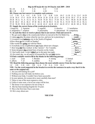 Đáp án Đề luyện thi vào 10 Chuyên Anh 2009 – 2010
I/.1. B 2. A 3. A 4. C 5. D
II/. 1. B 2. C 3. B 4. D 5. A
III. Choose one best answer to complete each sentence.
1. C 2. B 3. A 4. C 5. B 6. D 7. C 8. B 9. B 10. C 11. B 12. A 13. C 14. D
15. B 16. C 17. C 18. D 19. D 20. B 21. B 22. B 23. C 24. B 25. D 26. C 27. A 28. D
29. B 30. A 31. A 32. A 33. A 34. B 35. D 36. C 37. B 38. A 39. C 40. B 41. D 42. B
43. B 44. C 45. A 46. C 47. B 48. A 49. B 50. C 51. B 52. A 53. D 54. D 55. A 56. A
57. D 58. D 59. B 60. D 61. C 62. B 63. C 64. B 65. C 66. D 67. C 68. B 69. A 70. B
IV. Supply the correct forms of the words given in brackets.
1.longevity 2. Agrarian 3. sugared 4. dissolve 5. installation
6. imaginative 7. eruption 8. punctuality 9. educational 10. compulsory
V/. In each line there is word or phrase that is not correct. Find and correct it
1. We get used to live in the countryside before we moved to Ho Chi Minh City. ___living___
2. Lukas can play the piano when he was two, and now he is practicing it. ___could___
3. Liverpool is an industry city in the North of England. _industrial_
4.How about go for a walk on Sunday? __going____
5.She would like going out with her Mom. ___to go___
6. Everybody in my neighborhood are happy about new changes. ___is______
7. How long did they worked in that factory? For 3 months. ____have___
8. Some designers has printed lines of poetry on the Aodai. ____have___
9. I feel really tired. I wish I didn’t go to the party last night. ____hadn’t_
10. On winter day, we all used to sit around the fire and told stories. ___tell_____
VI.Find a suitable word to fill in the blanks in the following passage.
1. exist 2.nor 3. Besides 4. raising 5. limited
6. affects 7. of 8. enables 9. to 10. and
VII. Read the following passage then choose the most suitable answer from the four options
1.C 2.D 3. D 4.A 5.B 6. A 7. B 8. A 9. D 10. C
VIII. Use the word suggested in the bracket to rewrite the sentences in such a way that it is the
same as the original one.
1. Are you still looking for a job?
2. Nothing you say will make me believe you.
3. Without your help, I wouldn’t have been successful .
4. In your opinion, do women drive more carefully than men?
5. Tokyo is one of the most expensive cities.
6. Unless it rains soon, a lot of our crops will be lost.
7. The house is too expensive for me to buy it
8. She has been learning English for 10 years
9. This is the first time I have seen man
10. He's crazy about cars
THE END
Page 7
 