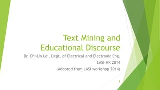 Text Mining and
Educational Discourse
Dr. Chi-Un Lei, Dept. of Electrical and Electronic Eng.
LASI-HK 2014
(Adopted from LASI workshop 2014)
1
 