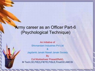 Army career as an Officer Part-6
(Psychological Technique)
An Initiative of
Shivnandani Industries Pvt Ltd
&
Jagdamb Janaki Nawal Janaki Society
By
Col Mukteshwar Prasad(Retd),
M Tech,CE,FIE(I),FIETE,FISLE,FInstOD,AMCSI
 