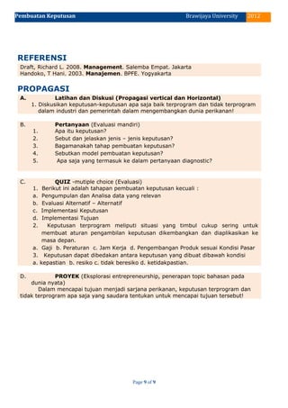 Pembuatan Keputusan 2012Brawijaya University
REFERENSI
Draft, Richard L. 2008. Management. Salemba Empat. Jakarta
Handoko, T Hani. 2003. Manajemen. BPFE. Yogyakarta
PROPAGASI
A. Latihan dan Diskusi (Propagasi vertical dan Horizontal)
1. Diskusikan keputusan-keputusan apa saja baik terprogram dan tidak terprogram
dalam industri dan pemerintah dalam mengembangkan dunia perikanan!
B. Pertanyaan (Evaluasi mandiri)
1. Apa itu keputusan?
2. Sebut dan jelaskan jenis – jenis keputusan?
3. Bagamanakah tahap pembuatan keputusan?
4. Sebutkan model pembuatan keputusan?
5. Apa saja yang termasuk ke dalam pertanyaan diagnostic?
C. QUIZ -mutiple choice (Evaluasi)
1. Berikut ini adalah tahapan pembuatan keputusan kecuali :
a. Pengumpulan dan Analisa data yang relevan
b. Evaluasi Alternatif – Alternatif
c. Implementasi Keputusan
d. Implementasi Tujuan
2. Keputusan terprogram meliputi situasi yang timbul cukup sering untuk
membuat aturan pengambilan keputusan dikembangkan dan diaplikasikan ke
masa depan.
a. Gaji b. Peraturan c. Jam Kerja d. Pengembangan Produk sesuai Kondisi Pasar
3. Keputusan dapat dibedakan antara keputusan yang dibuat dibawah kondisi
a. kepastian b. resiko c. tidak beresiko d. ketidakpastian.
D. PROYEK (Eksplorasi entrepreneurship, penerapan topic bahasan pada
dunia nyata)
Dalam mencapai tujuan menjadi sarjana perikanan, keputusan terprogram dan
tidak terprogram apa saja yang saudara tentukan untuk mencapai tujuan tersebut!
Page 9 of 9
 