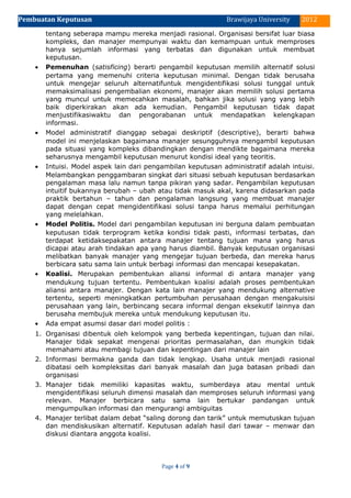 Pembuatan Keputusan 2012Brawijaya University
tentang seberapa mampu mereka menjadi rasional. Organisasi bersifat luar biasa
kompleks, dan manajer mempunyai waktu dan kemampuan untuk memproses
hanya sejumlah informasi yang terbatas dan digunakan untuk membuat
keputusan.
• Pemenuhan (satisficing) berarti pengambil keputusan memilih alternatif solusi
pertama yang memenuhi criteria keputusan minimal. Dengan tidak berusaha
untuk mengejar seluruh alternatifuntuk mengidentifikasi solusi tunggal untuk
memaksimalisasi pengembalian ekonomi, manajer akan memilih solusi pertama
yang muncul untuk memecahkan masalah, bahkan jika solusi yang yang lebih
baik diperkirakan akan ada kemudian. Pengambil keputusan tidak dapat
menjustifikasiwaktu dan pengorabanan untuk mendapatkan kelengkapan
informasi.
• Model administratif dianggap sebagai deskriptif (descriptive), berarti bahwa
model ini menjelaskan bagaimana manajer sesungguhnya mengambil keputusan
pada situasi yang kompleks dibandingkan dengan mendikte bagaimana mereka
seharusnya mengambil keputusan menurut kondisi ideal yang teoritis.
• Intuisi. Model aspek lain dari pengambilan keputusan administratif adalah intuisi.
Melambangkan penggambaran singkat dari situasi sebuah keputusan berdasarkan
pengalaman masa lalu namun tanpa pikiran yang sadar. Pengambilan keputusan
intuitif bukannya berubah – ubah atau tidak masuk akal, karena didasarkan pada
praktik bertahun – tahun dan pengalaman langsung yang membuat manajer
dapat dengan cepat mengidentifikasi solusi tanpa harus memalui perhitungan
yang melelahkan.
• Model Politis. Model dari pengambilan keputusan ini berguna dalam pembuatan
keputusan tidak terprogram ketika kondisi tidak pasti, informasi terbatas, dan
terdapat ketidaksepakatan antara manajer tentang tujuan mana yang harus
dicapai atau arah tindakan apa yang harus diambil. Banyak keputusan organisasi
melibatkan banyak manajer yang mengejar tujuan berbeda, dan mereka harus
berbicara satu sama lain untuk berbagi informasi dan mencapai kesepakatan.
• Koalisi. Merupakan pembentukan aliansi informal di antara manajer yang
mendukung tujuan tertentu. Pembentukan koalisi adalah proses pembentukan
aliansi antara manajer. Dengan kata lain manajer yang mendukung alternative
tertentu, seperti meningkatkan pertumbuhan perusahaan dengan mengakuisisi
perusahaan yang lain, berbincang secara informal dengan eksekutif lainnya dan
berusaha membujuk mereka untuk mendukung keputusan itu.
• Ada empat asumsi dasar dari model politis :
1. Organisasi dibentuk oleh kelompok yang berbeda kepentingan, tujuan dan nilai.
Manajer tidak sepakat mengenai prioritas permasalahan, dan mungkin tidak
memahami atau membagi tujuan dan kepentingan dari manajer lain
2. Informasi bermakna ganda dan tidak lengkap. Usaha untuk menjadi rasional
dibatasi oelh kompleksitas dari banyak masalah dan juga batasan pribadi dan
organisasi
3. Manajer tidak memiliki kapasitas waktu, sumberdaya atau mental untuk
mengidentifikasi seluruh dimensi masalah dan memproses seluruh informasi yang
relevan. Manajer berbicara satu sama lain bertukar pandangan untuk
mengumpulkan informasi dan mengurangi ambiguitas
4. Manajer terlibat dalam debat “saling dorong dan tarik” untuk memutuskan tujuan
dan mendiskusikan alternatif. Keputusan adalah hasil dari tawar – menwar dan
diskusi diantara anggota koalisi.
Page 4 of 9
 