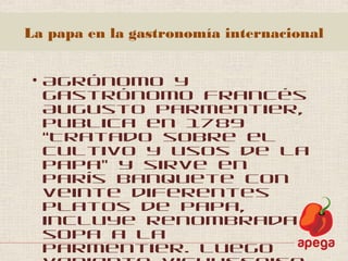 La papa en la gastronomía internacional
• Agrónomo y
gastrónomo francés
Augusto Parmentier,
publica en 1789
“Tratado sobre el
cultivo y usos de la
papa” y sirve en
París banquete con
veinte diferentes
platos de papa,
incluye renombrada
sopa a la
Parmentier. Luego
 