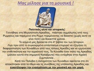 Μας μίλησε για τη μουσική !
Πολιτικός αλλά και ιστορικός!
Γεννήθηκε στη Μεγαλόπολη Αρκαδίας , πιάστηκε αιχμάλωτος από τους
Ρωμαίους και παρέμεινε στη Ρώμη περιμένοντας να δικαστεί (χωρίς αυτό να
γίνει ποτέ) για δεκαεπτά χρόνια.
Το κείμενό μας βρίσκεται στο 4ο βιβλίο του των Ιστοριών.
Λίγο πριν από το συγκεκριμένο απόσπασμα επιχειρεί να εξηγήσει τη
διαφοροποίηση των Κυναιθέων από τους άλλους Αρκάδες και να ερμηνεύσει
την επιθετικότητα και την αγριότητά τους. Τα Κύναιθα ήταν πόλη της Αρκαδίας
(μάλλον κοντά στα σημερινά Καλάβρυτα) που εντάχθηκε στην Αχαϊκή
Συμπολιτεία .
Κατά τον Πολύβιο η σκληρότητα των Κυναιθών οφείλεται στο ότι
αποκόπηκαν από τα έθιμα και τις συνήθειες της υπόλοιπης Αρκαδίας και
εγκατέλειψαν την ενασχόληση με την μουσική και τον χορό.
 