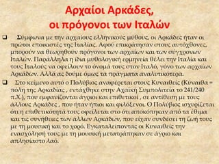 Αρχαίοι Αρκάδες,
οι πρόγονοι των Ιταλών
 Σύμφωνα με την αρχαίους ελληνικούς μύθους, οι Αρκάδες ήταν οι
πρώτοι εποικιστές της Ιταλίας. Αφού επικράτησαν στους αυτόχθονες,
μπορούν να θεωρηθούν πρόγονοι των αρχαίων και των σύγχρονων
Ιταλών. Παράλληλα η ίδια μυθολογική ερμηνεία θέλει την Ιταλία και
τους Ιταλούς να οφείλουν το όνομά τους στον Ιταλό, γόνο των αρχαίων
Αρκάδων. Αλλά ας δούμε όμως τα πράγματα αναλυτικότερα.
 Στο κείμενο αυτό ο Πολύβιος αναφέρεται στους Κυναιθείς (Κύναιθα =
πόλη της Αρκαδίας , εντάχθηκε στην Αχαϊκή Συμπολιτεία το 241/240
π.Χ.), που εμφανίζονται άγριοι και επιθετικοί , σε αντίθεση με τους
άλλους Αρκάδες , που ήταν ήπιοι και φιλόξενοι. Ο Πολύβιος ισχυρίζεται
ότι η επιθετικότητά τους οφείλεται στο ότι αποκόπηκαν από τα έθιμα
και τις συνήθειες των άλλων Αρκάδων, που είχαν συνδέσει τη ζωή τους
με τη μουσική και το χορό. Εγκαταλείποντας οι Κυναιθείς την
ενασχόλησή τους με τη μουσική μετατράπηκαν σε άγριο και
απλησίαστο λαό.
 