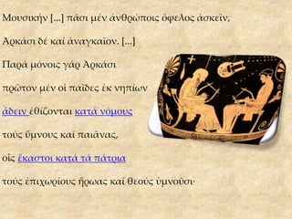 Μουσικήν [...] πᾶσι μέν ἀνθρώποις ὄφελος ἀσκεῖν,
Ἀρκάσι δέ καί ἀναγκαῖον. [...]
Παρά μόνοις γάρ Ἀρκάσι
πρῶτον μέν οἱ παῖδες ἐκ νηπίων
ᾄδειν ἐθίζονται κατά νόμους
τούς ὕμνους καί παιᾶνας,
οἷς ἕκαστοι κατά τά πάτρια
τούς ἐπιχωρίους ἥρωας καί θεούς ὑμνοῦσι·
 