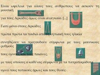 Είναι ωφέλεια για όλους τους ανθρώπους να ασκούν τη
μουσική
για τους Αρκάδες όμως είναι αναγκαίο. [...]
Γιατί μόνο στους Αρκάδες
πρώτα πρώτα τα παιδιά από τη νηπιακή τους ηλικία
συνηθίζουν να τραγουδούν σύμφωνα με τους μουσικούς
ρυθμούς
τους ύμνους και τους παιάνες,
με τους οποίους ο καθένας σύμφωνα με τα πατροπαράδοτα
υμνεί τους τοπικούς ήρωες και τους θεούς·
 
