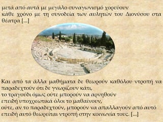 Και από τα άλλα μαθήματα δε θεωρούν καθόλου ντροπή να
παραδεχτούν ότι δε γνωρίζουν κάτι,
το τραγούδι όμως ούτε μπορούν να αρνηθούν
επειδή υποχρεωτικά όλοι το μαθαίνουν,
ούτε, αν το παραδεχτούν, μπορούν να απαλλαγούν από αυτό
επειδή αυτό θεωρείται ντροπή στην κοινωνία τους. [...]
μετά από αυτά με μεγάλο συναγωνισμό χορεύουν
κάθε χρόνο με τη συνοδεία των αυλητών του Διονύσου στα
θέατρα [...]
 