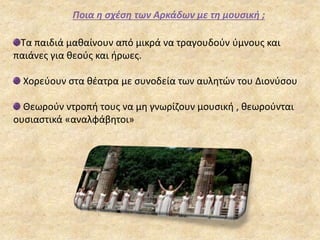 Ποια η σχέση των Αρκάδων με τη μουσική ;
Τα παιδιά μαθαίνουν από μικρά να τραγουδούν ύμνους και
παιάνες για θεούς και ήρωες.
Χορεύουν στα θέατρα με συνοδεία των αυλητών του Διονύσου
Θεωρούν ντροπή τους να μη γνωρίζουν μουσική , θεωρούνται
ουσιαστικά «αναλφάβητοι»
 