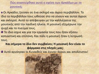 Πώς αναπτύχθηκε αυτή η σχέση των Αρκάδων με τη
μουσική;
Οι Αρκάδες ζούσαν σε ένα σκληρό και άγριο περιβάλλον. Το
ίδιο το περιβάλλον τους ωθούσε στο να γίνουν και αυτοί άγριοι
και σκληροί. Αυτό το απέφευγαν με την καλλιέργεια της
μουσικής από την παιδική ηλικία. Η μουσική εξημέρωνε την
ψυχή και το πνεύμα τους.
Το ίδιο ίσχυε και για την εργασία τους που ήταν εξίσου
κοπιαστική και επίπονη. Και πάλι η μουσική ήταν η λύτρωσή
τους.
Και σήμερα το ίδιο δεν συμβαίνει; Η μουσική δεν είναι το
φάρμακο στις πληγές μας;
Αυτό αγνόησαν οι Κυναιθείς και έγιναν άγριοι και απολίτιστοι!
 