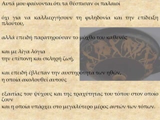 Αυτά μου φαίνονται ότι τα θέσπισαν οι παλαιοί
όχι για να καλλιεργήσουν τη φιληδονία και την επίδειξη
πλούτου,
αλλά επειδή παρατηρούσαν το μόχθο του καθενός
και με λίγα λόγια
την επίπονη και σκληρή ζωή,
και επειδή έβλεπαν την αυστηρότητα των ηθών,
η οποία ακολουθεί αυτούς
εξαιτίας του ψύχους και της τραχύτητας του τόπου στον οποίο
ζουν
και η οποία υπάρχει στο μεγαλύτερο μέρος αυτών των τόπων.
 