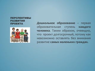 Дошкольное образование – первая
образовательная ступень каждого
человека. Таким образом, очевидно,
что проект долгосрочный, потому как
невозможно оставлять без внимания
развитие самых маленьких граждан.
ПЕРСПЕКТИВЫ
РАЗВИТИЯ
ПРОЕКТА
 