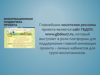 Главнейшим носителем рекламы
проекта является сайт ГБДОУ:
www.gbdou17.ru, который
выступает в роли платформы для
поддержания главной инновации
проекта – личных кабинетов для
групп воспитанников.
ИНФОРМАЦИОННАЯ
ПОДДЕРЖКА
ПРОЕКТА
 