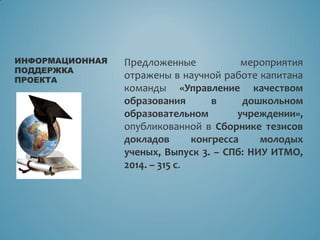 Предложенные мероприятия
отражены в научной работе капитана
команды «Управление качеством
образования в дошкольном
образовательном учреждении»,
опубликованной в Сборнике тезисов
докладов конгресса молодых
ученых, Выпуск 3. – СПб: НИУ ИТМО,
2014. – 315 с.
ИНФОРМАЦИОННАЯ
ПОДДЕРЖКА
ПРОЕКТА
 
