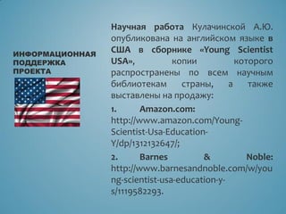 Научная работа Кулачинской А.Ю.
опубликована на английском языке в
США в сборнике «Young Scientist
USA», копии которого
распространены по всем научным
библиотекам страны, а также
выставлены на продажу:
1. Amazon.com:
http://www.amazon.com/Young-
Scientist-Usa-Education-
Y/dp/1312132647/;
2. Barnes & Noble:
http://www.barnesandnoble.com/w/you
ng-scientist-usa-education-y-
s/1119582293.
ИНФОРМАЦИОННАЯ
ПОДДЕРЖКА
ПРОЕКТА
 