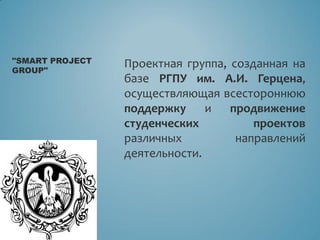 Проектная группа, созданная на
базе РГПУ им. А.И. Герцена,
осуществляющая всестороннюю
поддержку и продвижение
студенческих проектов
различных направлений
деятельности.
"SMART PROJECT
GROUP"
 