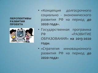 • «Концепция долгосрочного
социально - экономического
развития РФ на период до
2020 года».
• Государственная программа
РФ «РАЗВИТИЕ
ОБРАЗОВАНИЯ» на 2013-2020
годы.
• «Стратегия инновационного
развития РФ на период до
2020 года»
ПЕРСПЕКТИВЫ
РАЗВИТИЯ
ПРОЕКТА
 