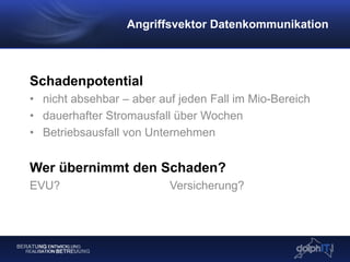 Schadenpotential
• nicht absehbar – aber auf jeden Fall im Mio-Bereich
• dauerhafter Stromausfall über Wochen
• Betriebsausfall von Unternehmen
Wer übernimmt den Schaden?
EVU? Versicherung?
Angriffsvektor Datenkommunikation
 