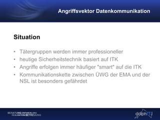 Situation
• Tätergruppen werden immer professioneller
• heutige Sicherheitstechnik basiert auf ITK
• Angriffe erfolgen immer häufiger "smart" auf die ITK
• Kommunikationskette zwischen ÜWG der EMA und der
NSL ist besonders gefährdet
Angriffsvektor Datenkommunikation
 