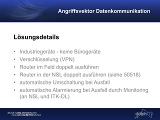 Lösungsdetails
• Industriegeräte - keine Bürogeräte
• Verschlüsselung (VPN)
• Router im Feld doppelt ausführen
• Router in der NSL doppelt ausführen (siehe 50518)
• automatische Umschaltung bei Ausfall
• automatische Alarmierung bei Ausfall durch Monitoring
(an NSL und ITK-DL)
Angriffsvektor Datenkommunikation
 